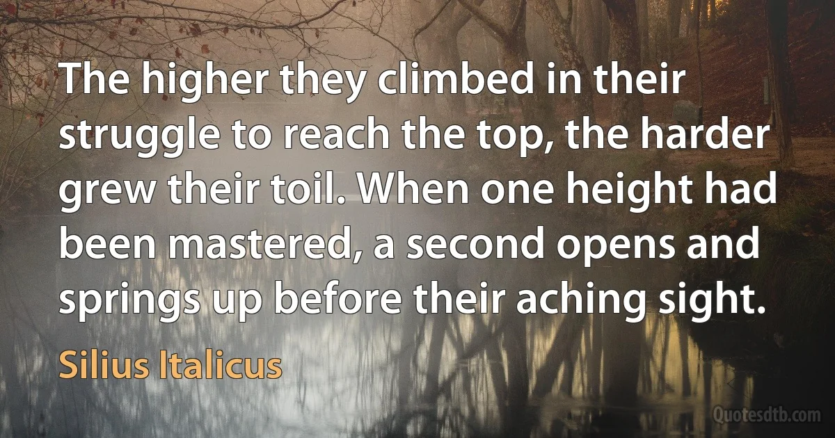 The higher they climbed in their struggle to reach the top, the harder grew their toil. When one height had been mastered, a second opens and springs up before their aching sight. (Silius Italicus)