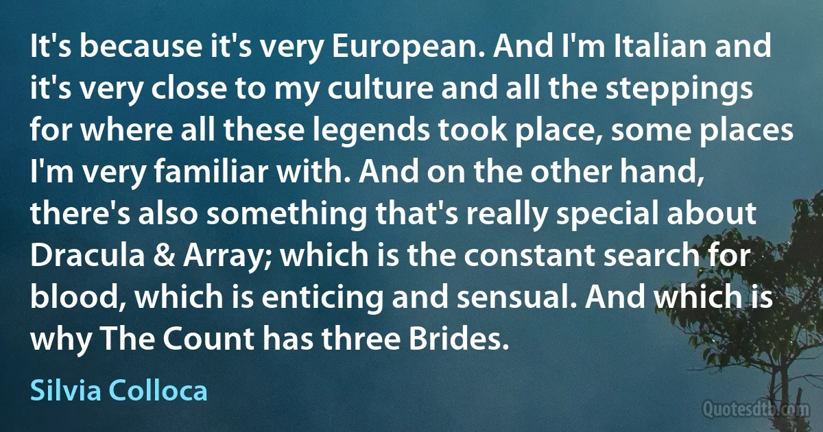 It's because it's very European. And I'm Italian and it's very close to my culture and all the steppings for where all these legends took place, some places I'm very familiar with. And on the other hand, there's also something that's really special about Dracula & Array; which is the constant search for blood, which is enticing and sensual. And which is why The Count has three Brides. (Silvia Colloca)