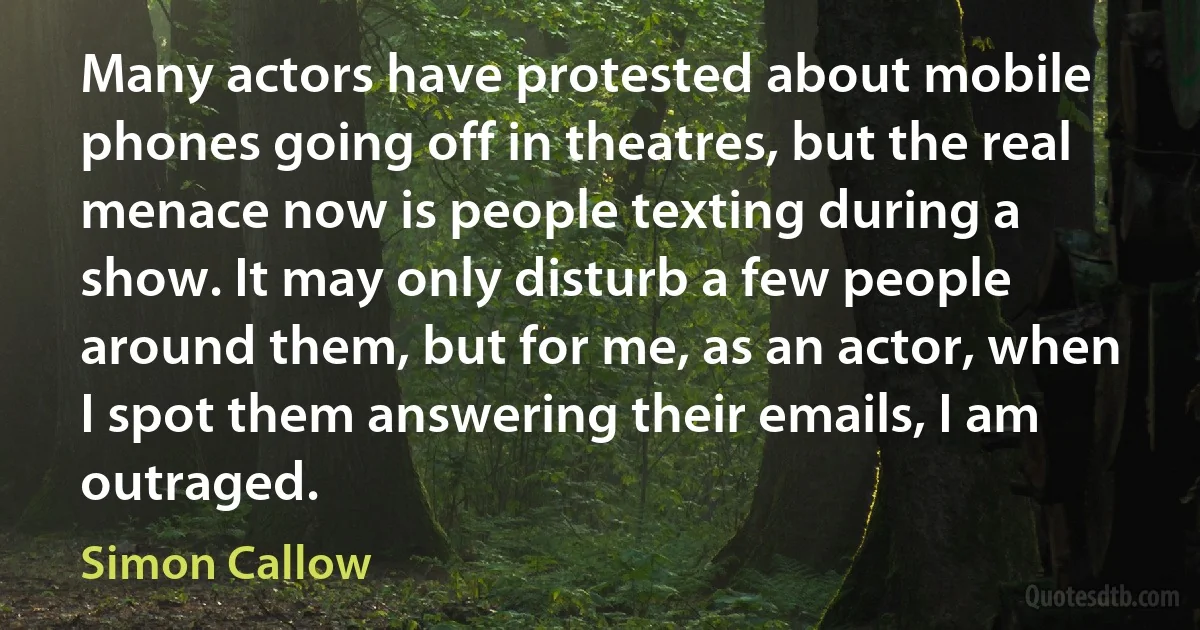 Many actors have protested about mobile phones going off in theatres, but the real menace now is people texting during a show. It may only disturb a few people around them, but for me, as an actor, when I spot them answering their emails, I am outraged. (Simon Callow)