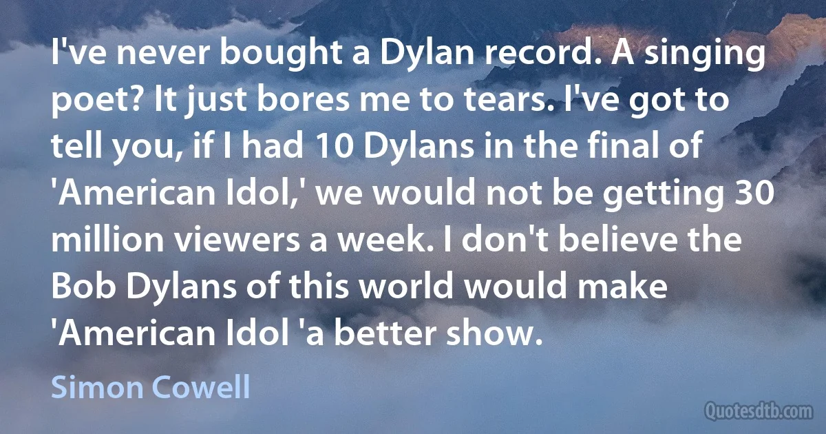 I've never bought a Dylan record. A singing poet? It just bores me to tears. I've got to tell you, if I had 10 Dylans in the final of 'American Idol,' we would not be getting 30 million viewers a week. I don't believe the Bob Dylans of this world would make 'American Idol 'a better show. (Simon Cowell)