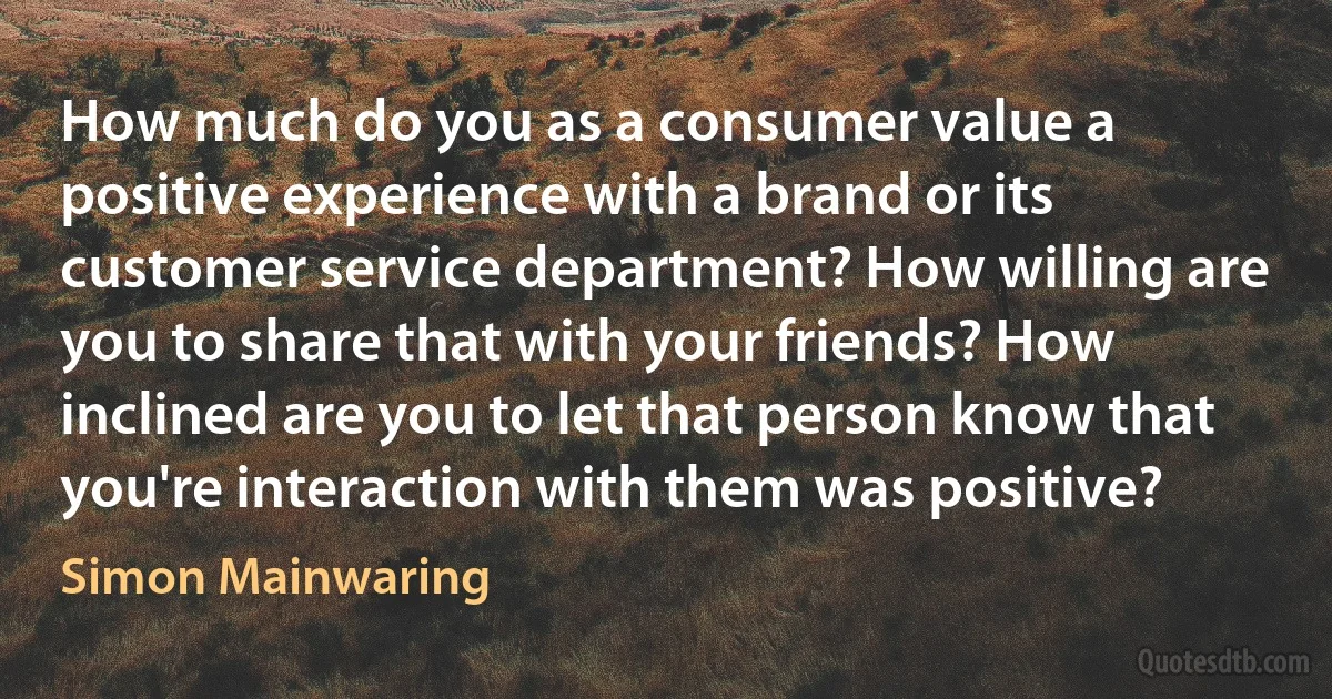 How much do you as a consumer value a positive experience with a brand or its customer service department? How willing are you to share that with your friends? How inclined are you to let that person know that you're interaction with them was positive? (Simon Mainwaring)