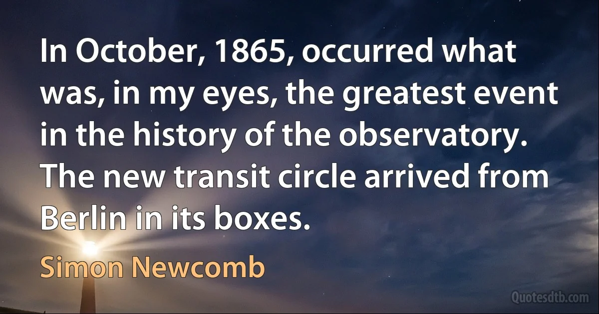 In October, 1865, occurred what was, in my eyes, the greatest event in the history of the observatory. The new transit circle arrived from Berlin in its boxes. (Simon Newcomb)