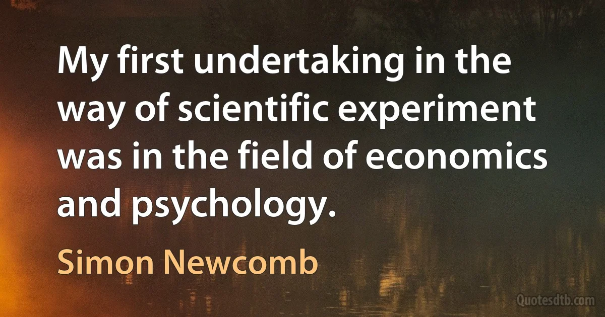 My first undertaking in the way of scientific experiment was in the field of economics and psychology. (Simon Newcomb)