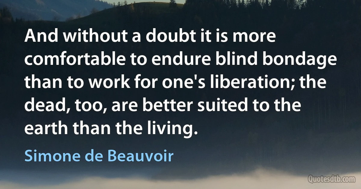 And without a doubt it is more comfortable to endure blind bondage than to work for one's liberation; the dead, too, are better suited to the earth than the living. (Simone de Beauvoir)