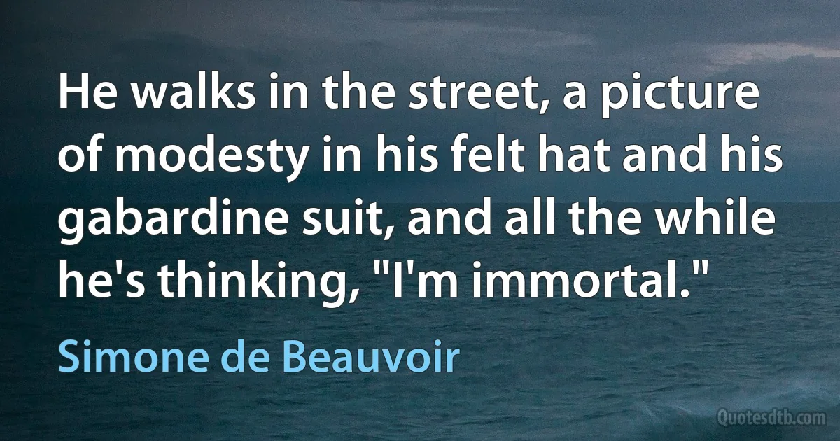 He walks in the street, a picture of modesty in his felt hat and his gabardine suit, and all the while he's thinking, "I'm immortal." (Simone de Beauvoir)