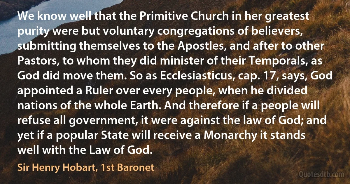 We know well that the Primitive Church in her greatest purity were but voluntary congregations of believers, submitting themselves to the Apostles, and after to other Pastors, to whom they did minister of their Temporals, as God did move them. So as Ecclesiasticus, cap. 17, says, God appointed a Ruler over every people, when he divided nations of the whole Earth. And therefore if a people will refuse all government, it were against the law of God; and yet if a popular State will receive a Monarchy it stands well with the Law of God. (Sir Henry Hobart, 1st Baronet)