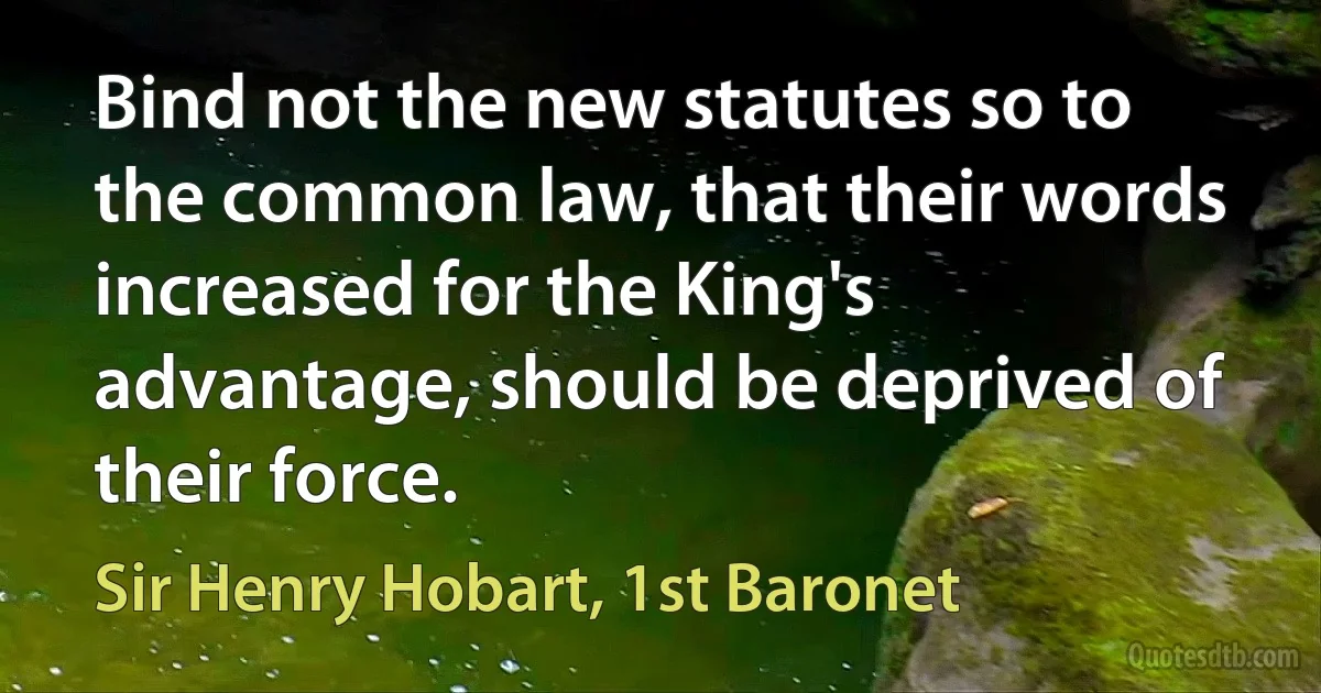 Bind not the new statutes so to the common law, that their words increased for the King's advantage, should be deprived of their force. (Sir Henry Hobart, 1st Baronet)