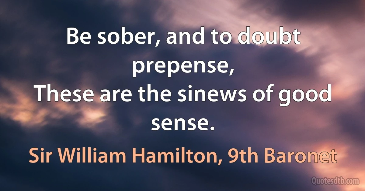 Be sober, and to doubt prepense,
These are the sinews of good sense. (Sir William Hamilton, 9th Baronet)