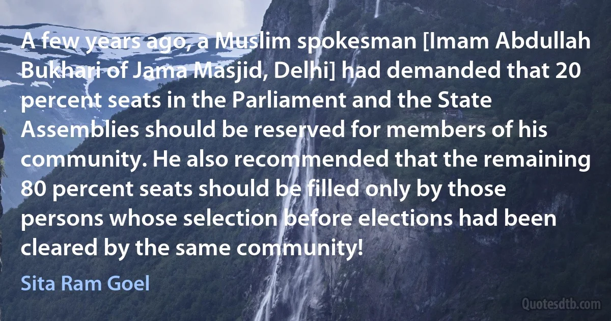 A few years ago, a Muslim spokesman [Imam Abdullah Bukhari of Jama Masjid, Delhi] had demanded that 20 percent seats in the Parliament and the State Assemblies should be reserved for members of his community. He also recommended that the remaining 80 percent seats should be filled only by those persons whose selection before elections had been cleared by the same community! (Sita Ram Goel)