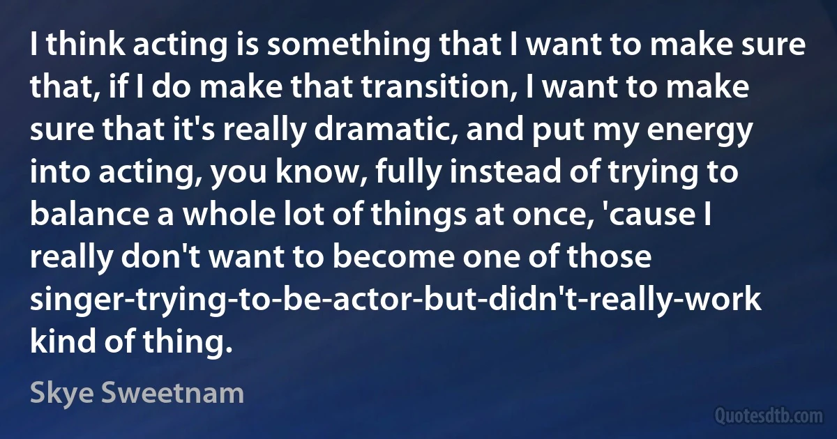 I think acting is something that I want to make sure that, if I do make that transition, I want to make sure that it's really dramatic, and put my energy into acting, you know, fully instead of trying to balance a whole lot of things at once, 'cause I really don't want to become one of those singer-trying-to-be-actor-but-didn't-really-work kind of thing. (Skye Sweetnam)