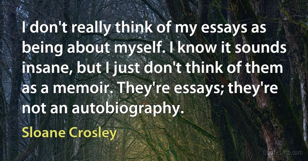 I don't really think of my essays as being about myself. I know it sounds insane, but I just don't think of them as a memoir. They're essays; they're not an autobiography. (Sloane Crosley)