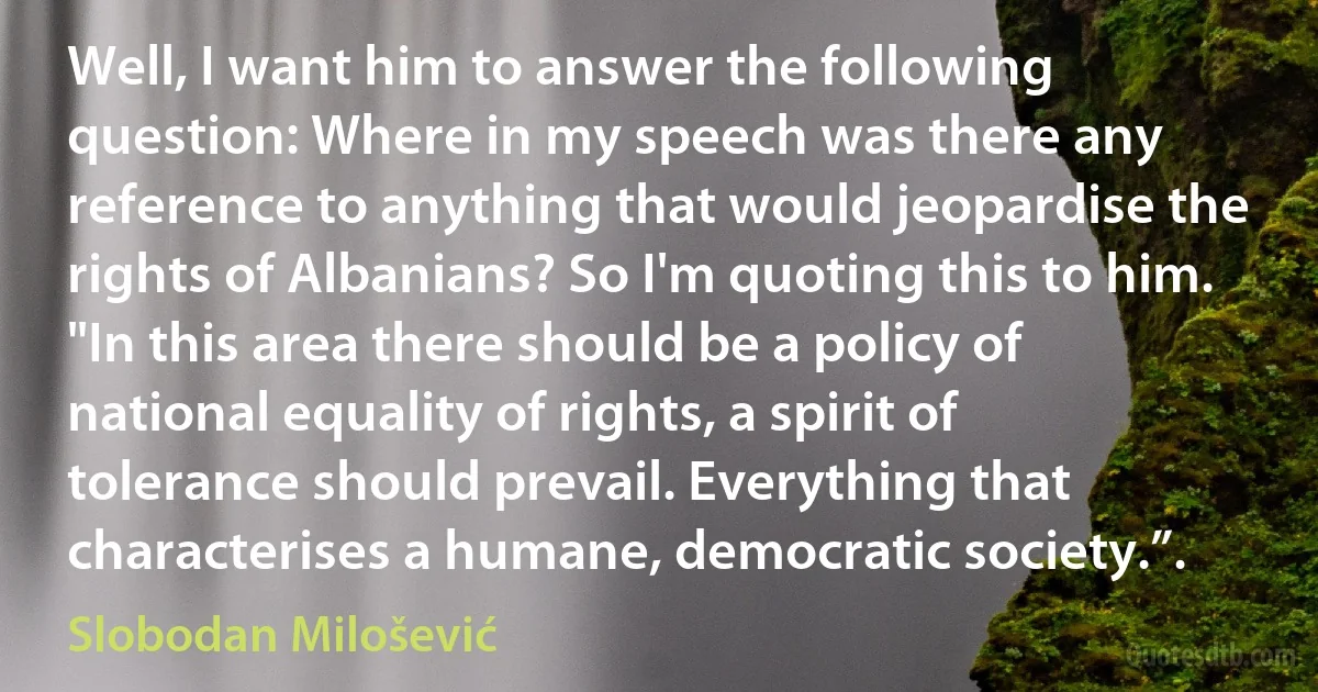 Well, I want him to answer the following question: Where in my speech was there any reference to anything that would jeopardise the rights of Albanians? So I'm quoting this to him. "In this area there should be a policy of national equality of rights, a spirit of tolerance should prevail. Everything that characterises a humane, democratic society.”. (Slobodan Milošević)