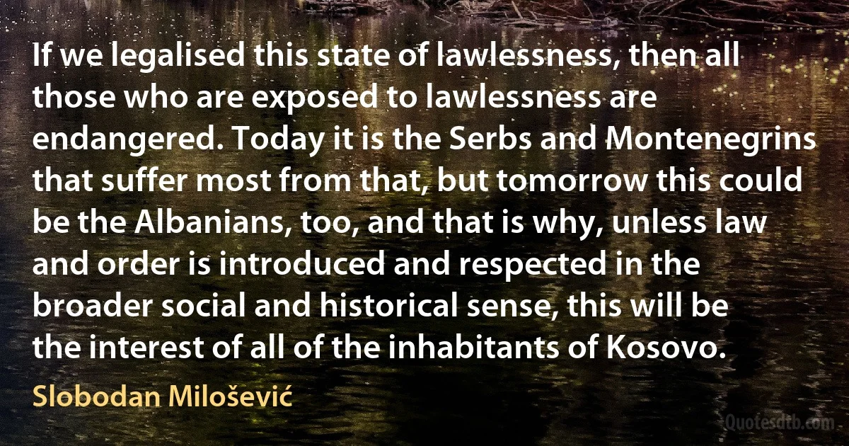 If we legalised this state of lawlessness, then all those who are exposed to lawlessness are endangered. Today it is the Serbs and Montenegrins that suffer most from that, but tomorrow this could be the Albanians, too, and that is why, unless law and order is introduced and respected in the broader social and historical sense, this will be the interest of all of the inhabitants of Kosovo. (Slobodan Milošević)