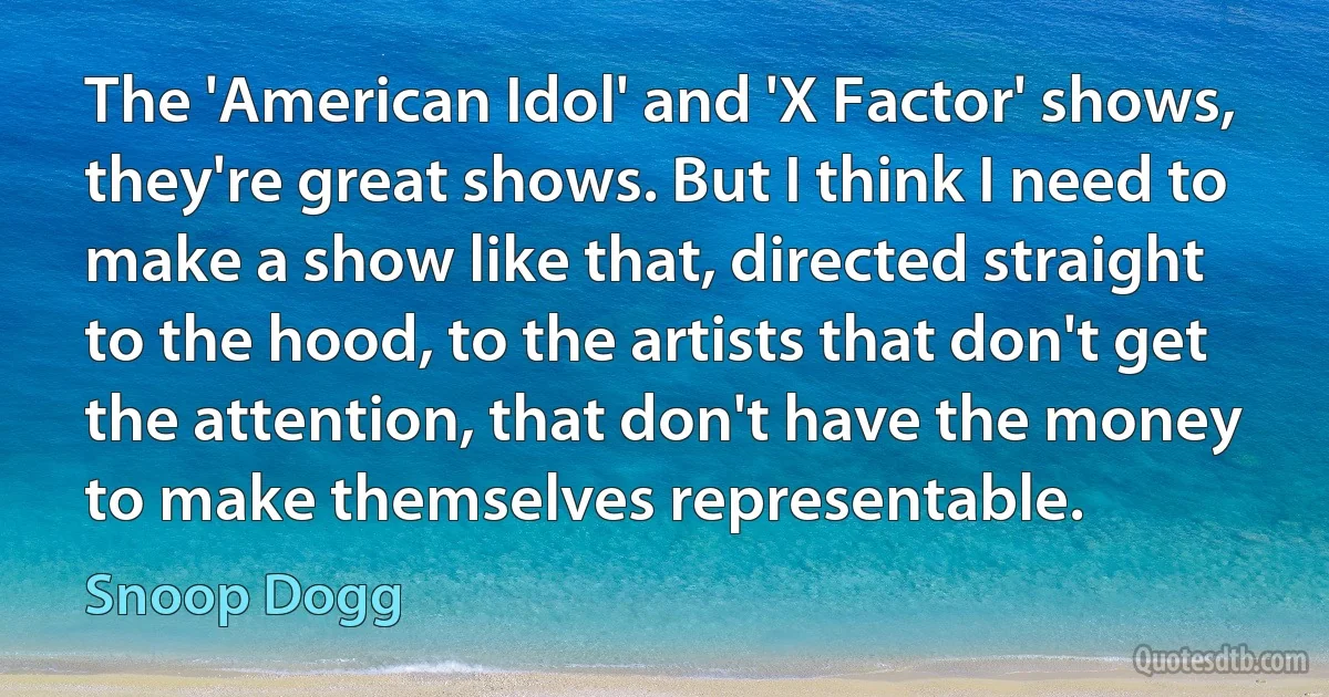 The 'American Idol' and 'X Factor' shows, they're great shows. But I think I need to make a show like that, directed straight to the hood, to the artists that don't get the attention, that don't have the money to make themselves representable. (Snoop Dogg)