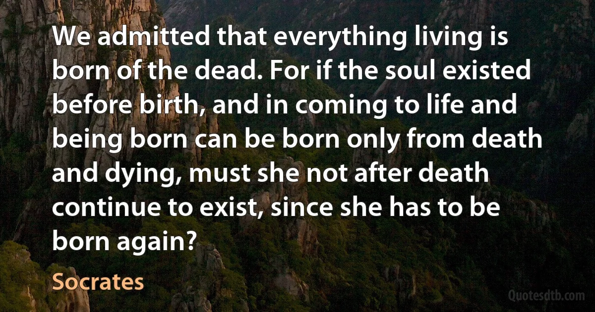 We admitted that everything living is born of the dead. For if the soul existed before birth, and in coming to life and being born can be born only from death and dying, must she not after death continue to exist, since she has to be born again? (Socrates)