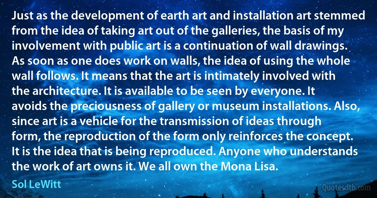 Just as the development of earth art and installation art stemmed from the idea of taking art out of the galleries, the basis of my involvement with public art is a continuation of wall drawings. As soon as one does work on walls, the idea of using the whole wall follows. It means that the art is intimately involved with the architecture. It is available to be seen by everyone. It avoids the preciousness of gallery or museum installations. Also, since art is a vehicle for the transmission of ideas through form, the reproduction of the form only reinforces the concept. It is the idea that is being reproduced. Anyone who understands the work of art owns it. We all own the Mona Lisa. (Sol LeWitt)