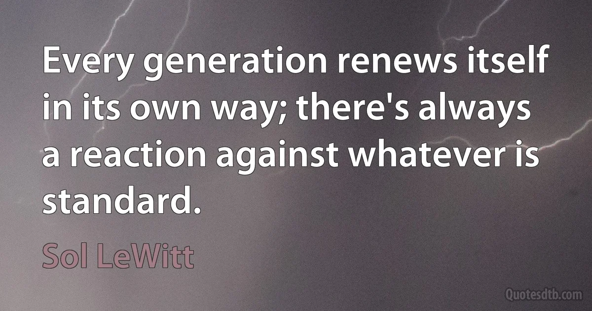 Every generation renews itself in its own way; there's always a reaction against whatever is standard. (Sol LeWitt)