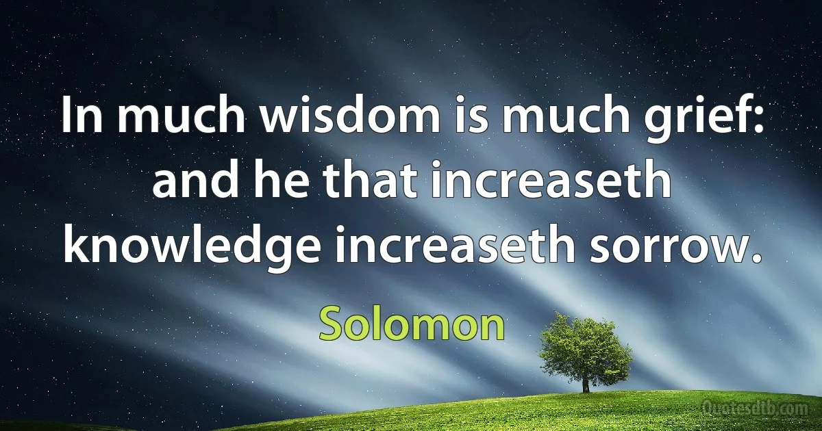 In much wisdom is much grief: and he that increaseth knowledge increaseth sorrow. (Solomon)