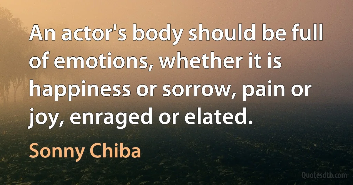 An actor's body should be full of emotions, whether it is happiness or sorrow, pain or joy, enraged or elated. (Sonny Chiba)