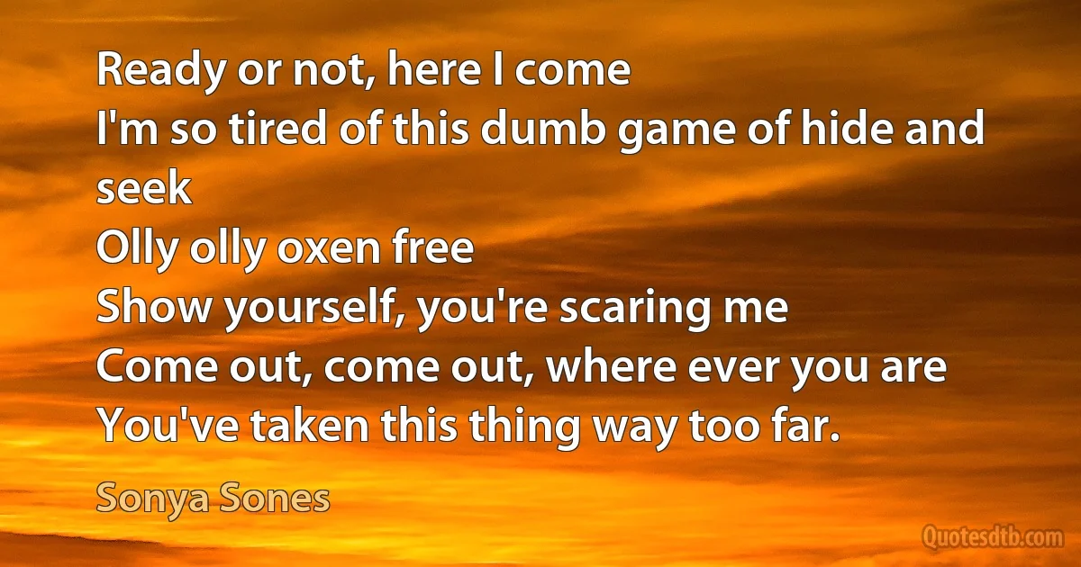 Ready or not, here I come
I'm so tired of this dumb game of hide and seek
Olly olly oxen free
Show yourself, you're scaring me
Come out, come out, where ever you are
You've taken this thing way too far. (Sonya Sones)