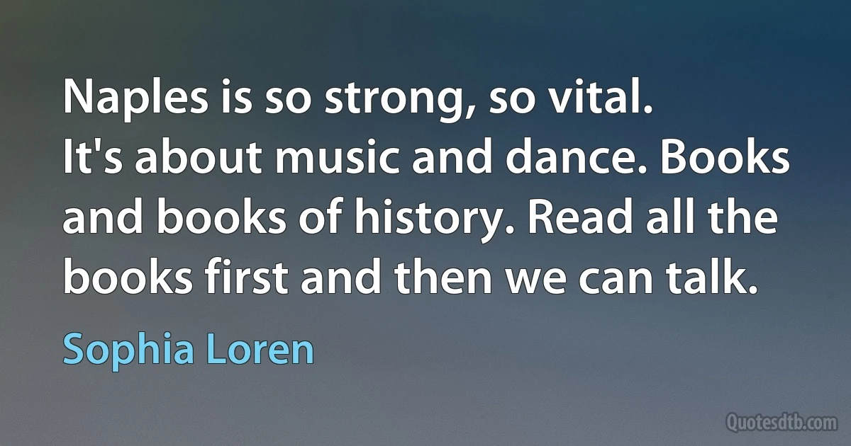 Naples is so strong, so vital. It's about music and dance. Books and books of history. Read all the books first and then we can talk. (Sophia Loren)