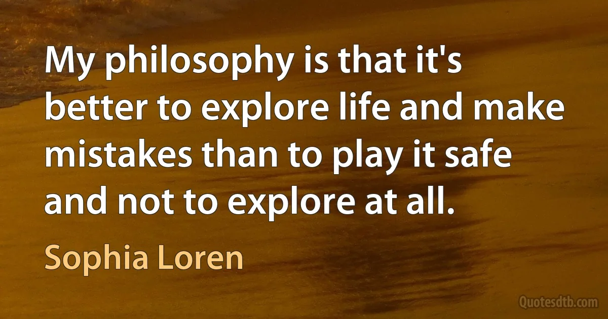 My philosophy is that it's better to explore life and make mistakes than to play it safe and not to explore at all. (Sophia Loren)