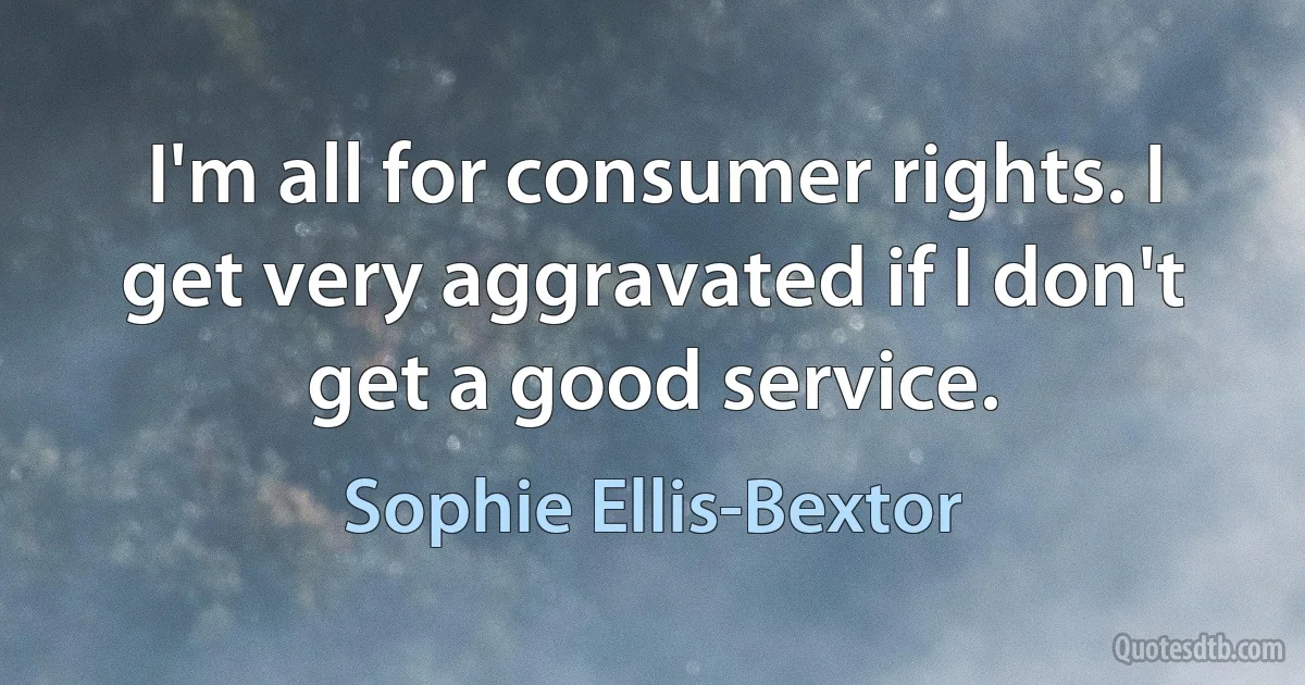 I'm all for consumer rights. I get very aggravated if I don't get a good service. (Sophie Ellis-Bextor)