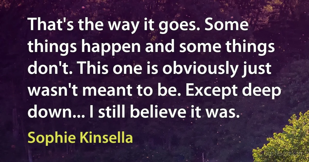 That's the way it goes. Some things happen and some things don't. This one is obviously just wasn't meant to be. Except deep down... I still believe it was. (Sophie Kinsella)