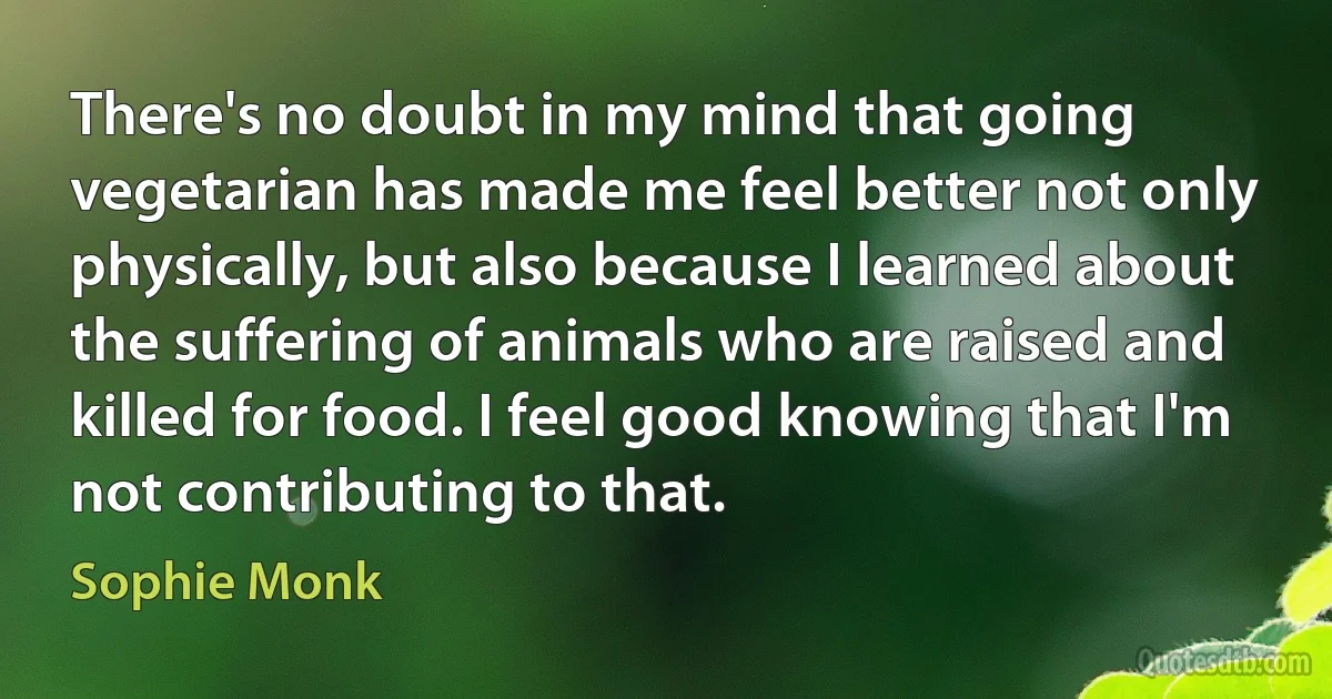 There's no doubt in my mind that going vegetarian has made me feel better not only physically, but also because I learned about the suffering of animals who are raised and killed for food. I feel good knowing that I'm not contributing to that. (Sophie Monk)