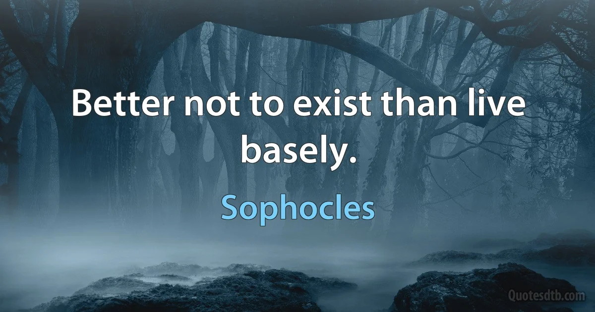 Better not to exist than live basely. (Sophocles)