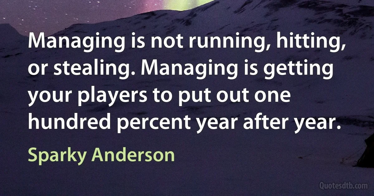 Managing is not running, hitting, or stealing. Managing is getting your players to put out one hundred percent year after year. (Sparky Anderson)