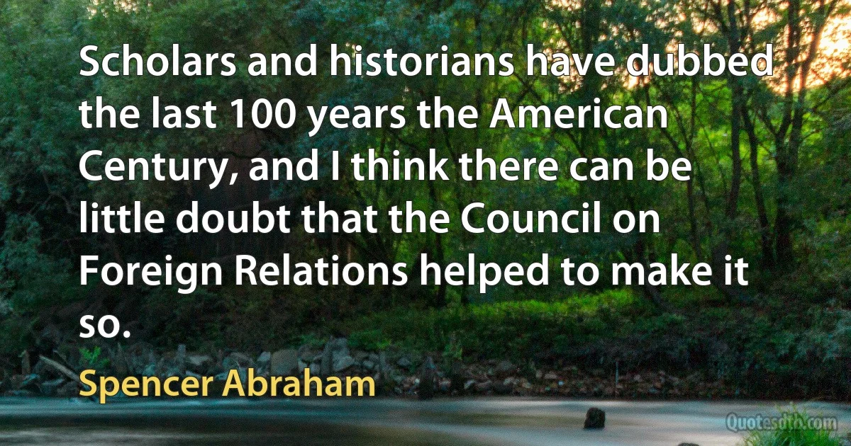 Scholars and historians have dubbed the last 100 years the American Century, and I think there can be little doubt that the Council on Foreign Relations helped to make it so. (Spencer Abraham)