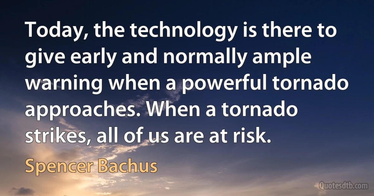 Today, the technology is there to give early and normally ample warning when a powerful tornado approaches. When a tornado strikes, all of us are at risk. (Spencer Bachus)