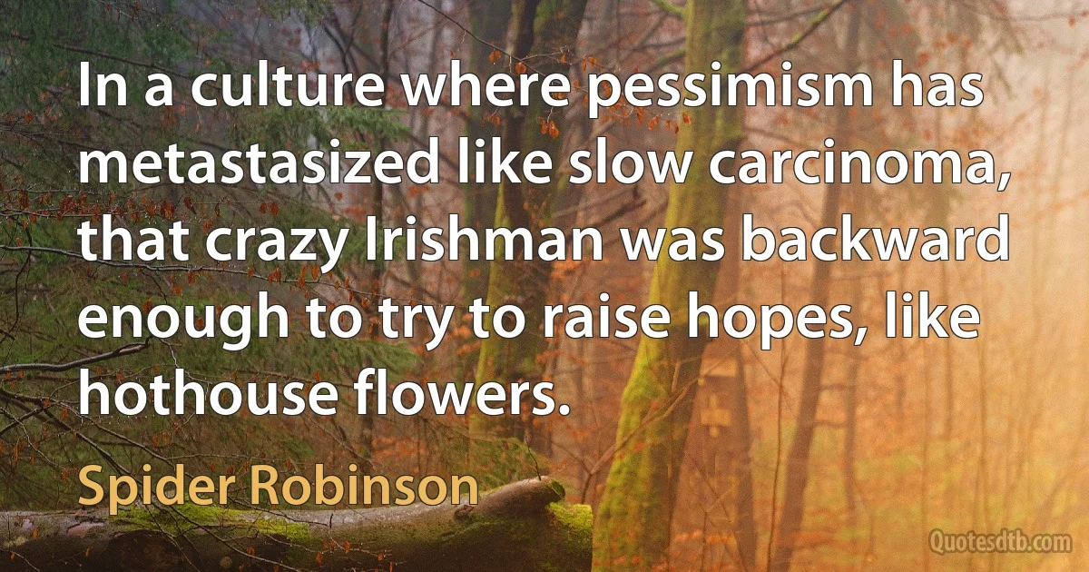 In a culture where pessimism has metastasized like slow carcinoma, that crazy Irishman was backward enough to try to raise hopes, like hothouse flowers. (Spider Robinson)