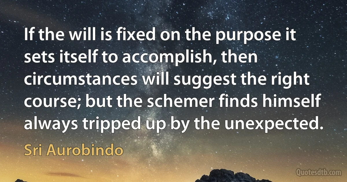 If the will is fixed on the purpose it sets itself to accomplish, then circumstances will suggest the right course; but the schemer finds himself always tripped up by the unexpected. (Sri Aurobindo)