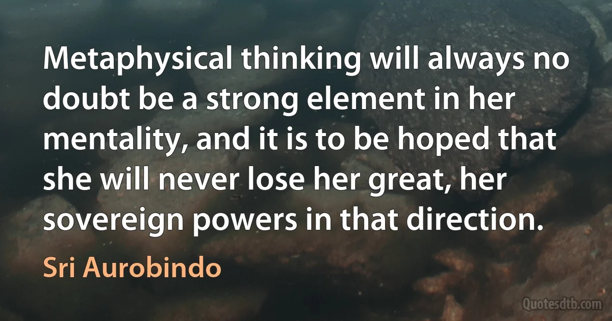 Metaphysical thinking will always no doubt be a strong element in her mentality, and it is to be hoped that she will never lose her great, her sovereign powers in that direction. (Sri Aurobindo)