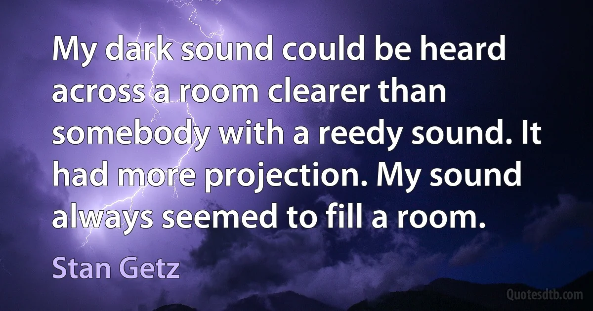 My dark sound could be heard across a room clearer than somebody with a reedy sound. It had more projection. My sound always seemed to fill a room. (Stan Getz)