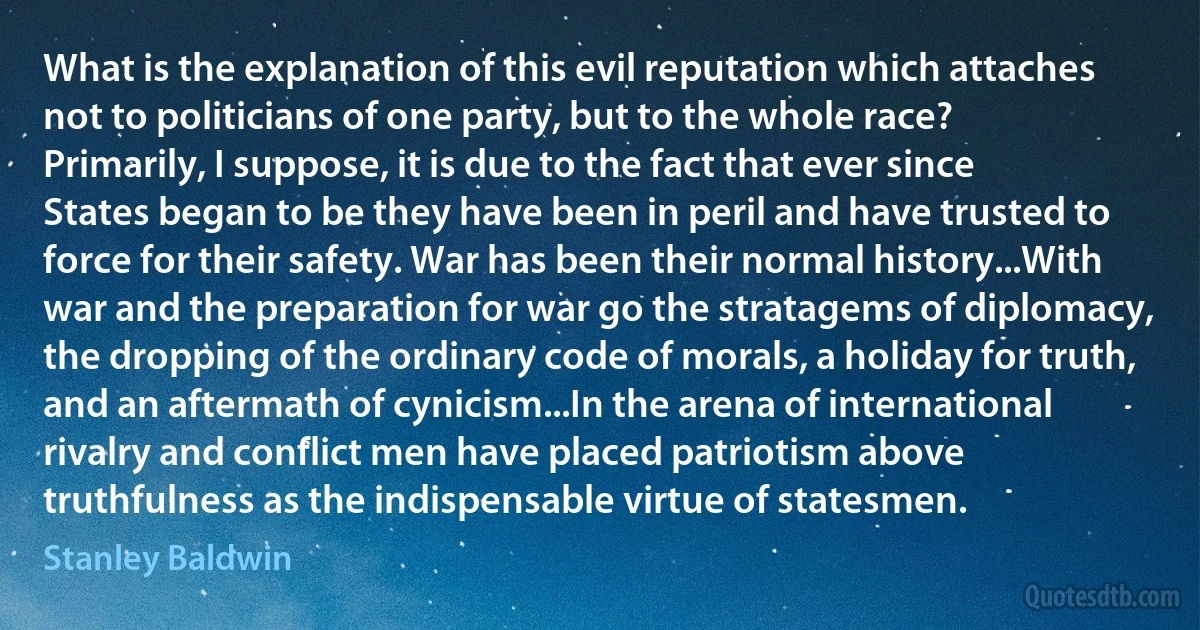 What is the explanation of this evil reputation which attaches not to politicians of one party, but to the whole race? Primarily, I suppose, it is due to the fact that ever since States began to be they have been in peril and have trusted to force for their safety. War has been their normal history...With war and the preparation for war go the stratagems of diplomacy, the dropping of the ordinary code of morals, a holiday for truth, and an aftermath of cynicism...In the arena of international rivalry and conflict men have placed patriotism above truthfulness as the indispensable virtue of statesmen. (Stanley Baldwin)