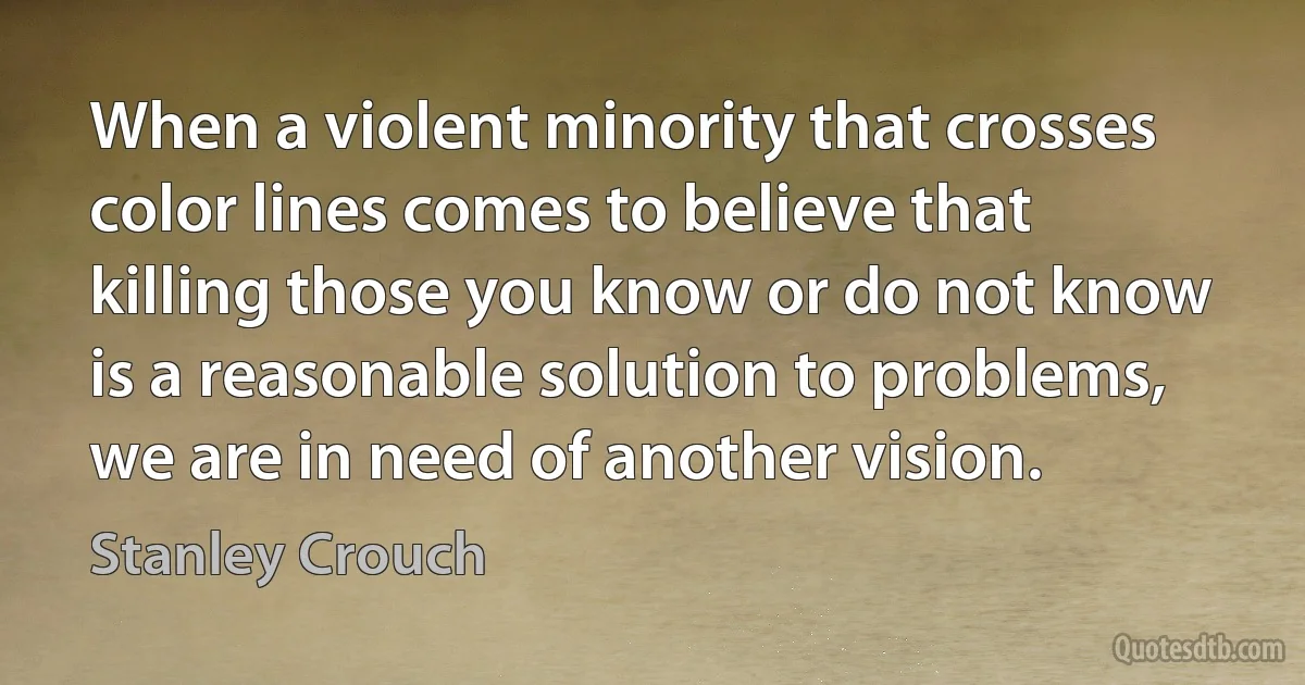 When a violent minority that crosses color lines comes to believe that killing those you know or do not know is a reasonable solution to problems, we are in need of another vision. (Stanley Crouch)