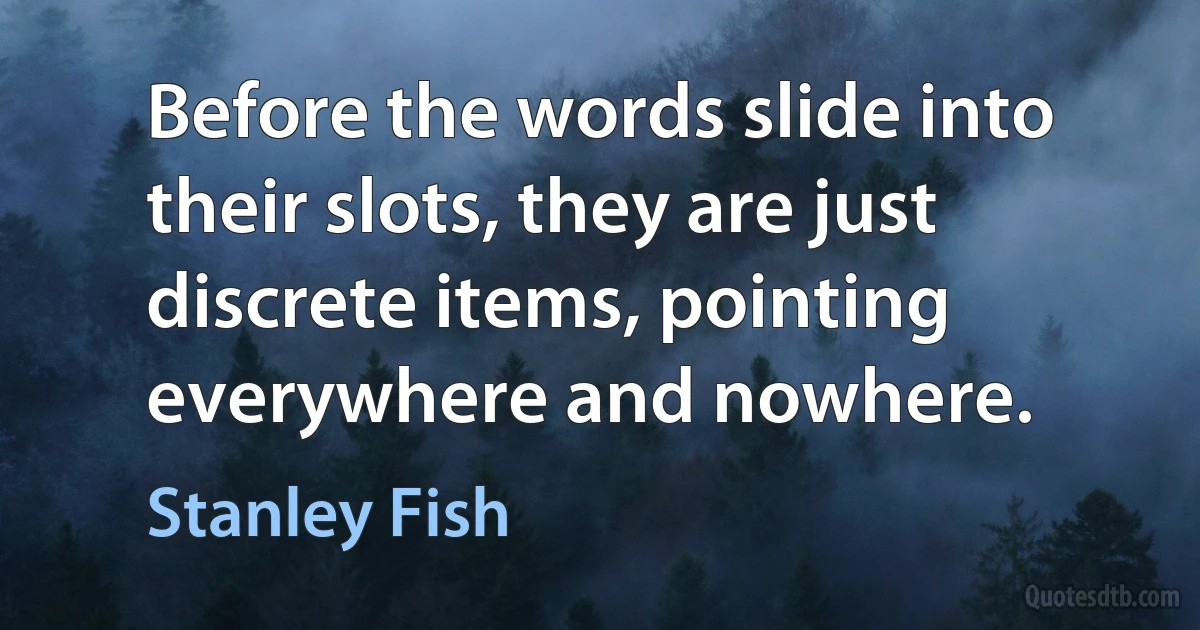 Before the words slide into their slots, they are just discrete items, pointing everywhere and nowhere. (Stanley Fish)