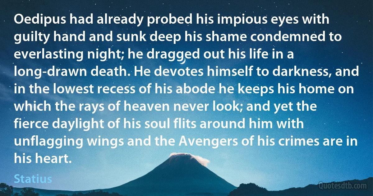 Oedipus had already probed his impious eyes with guilty hand and sunk deep his shame condemned to everlasting night; he dragged out his life in a long-drawn death. He devotes himself to darkness, and in the lowest recess of his abode he keeps his home on which the rays of heaven never look; and yet the fierce daylight of his soul flits around him with unflagging wings and the Avengers of his crimes are in his heart. (Statius)