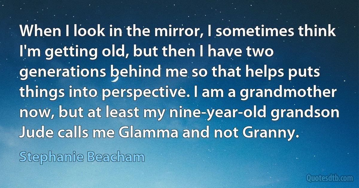 When I look in the mirror, I sometimes think I'm getting old, but then I have two generations behind me so that helps puts things into perspective. I am a grandmother now, but at least my nine-year-old grandson Jude calls me Glamma and not Granny. (Stephanie Beacham)