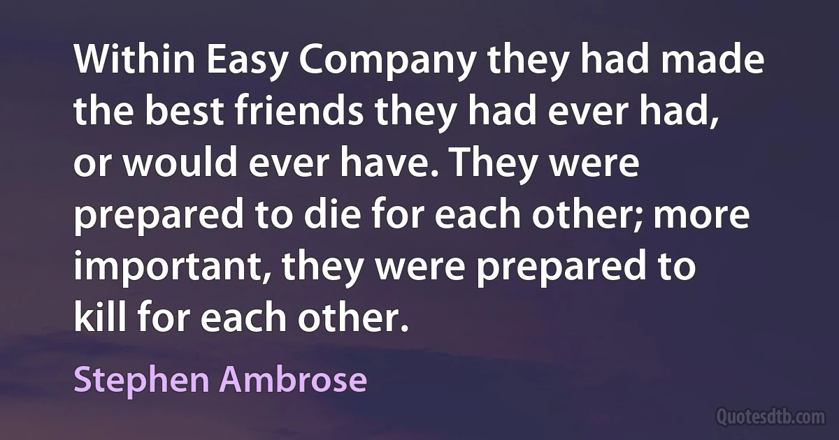 Within Easy Company they had made the best friends they had ever had, or would ever have. They were prepared to die for each other; more important, they were prepared to kill for each other. (Stephen Ambrose)