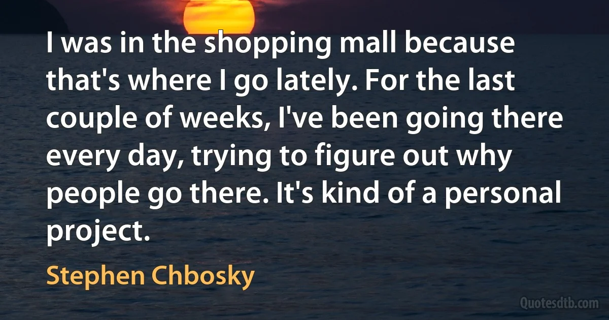 I was in the shopping mall because that's where I go lately. For the last couple of weeks, I've been going there every day, trying to figure out why people go there. It's kind of a personal project. (Stephen Chbosky)