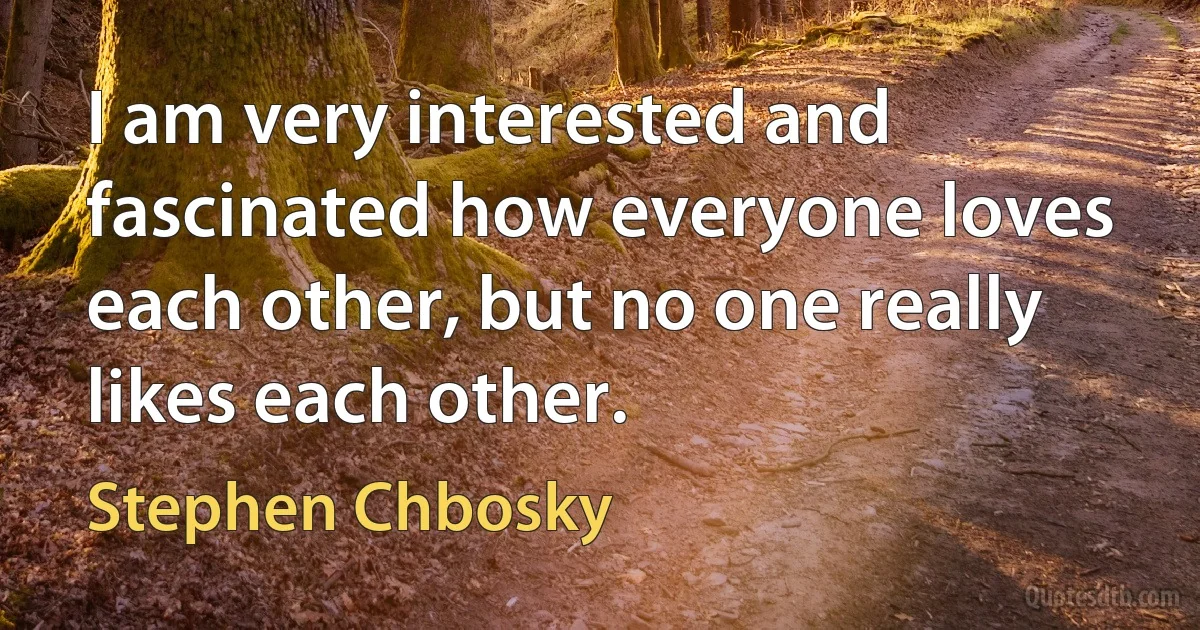 I am very interested and fascinated how everyone loves each other, but no one really likes each other. (Stephen Chbosky)