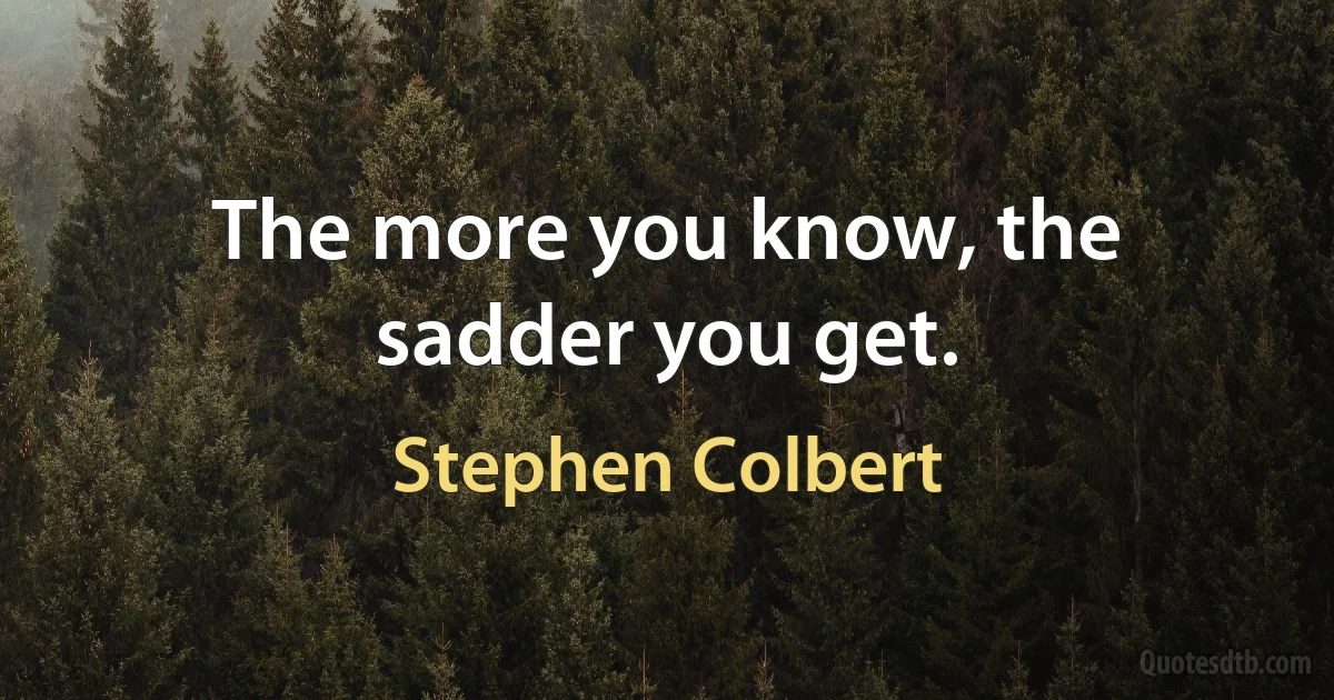 The more you know, the sadder you get. (Stephen Colbert)