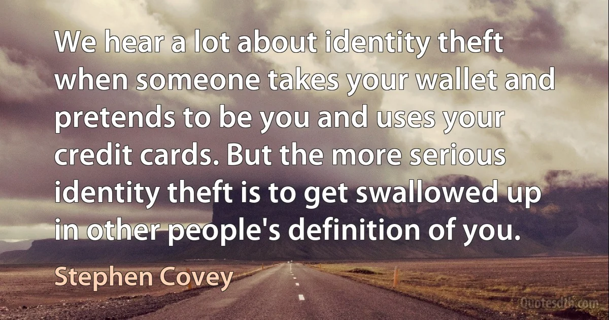 We hear a lot about identity theft when someone takes your wallet and pretends to be you and uses your credit cards. But the more serious identity theft is to get swallowed up in other people's definition of you. (Stephen Covey)