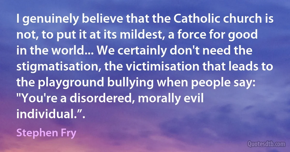 I genuinely believe that the Catholic church is not, to put it at its mildest, a force for good in the world... We certainly don't need the stigmatisation, the victimisation that leads to the playground bullying when people say: "You're a disordered, morally evil individual.”. (Stephen Fry)