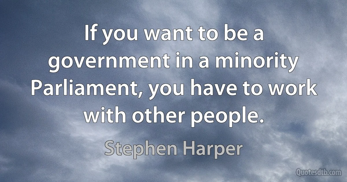 If you want to be a government in a minority Parliament, you have to work with other people. (Stephen Harper)