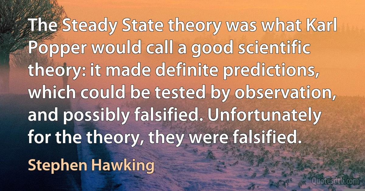 The Steady State theory was what Karl Popper would call a good scientific theory: it made definite predictions, which could be tested by observation, and possibly falsified. Unfortunately for the theory, they were falsified. (Stephen Hawking)